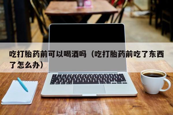 打胎药网上在哪购买的好吃打胎药前可以喝酒吗（吃打胎药前吃了东西了怎么办）